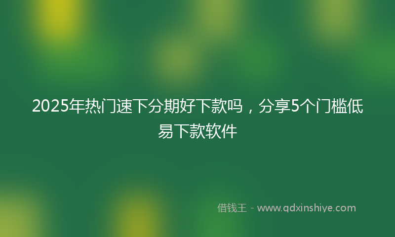 2025年热门速下分期好下款吗，分享5个门槛低易下款软件