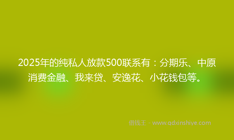 2025年的纯私人放款500联系有：分期乐、中原消费金融、我来贷、安逸花、小花钱包等。