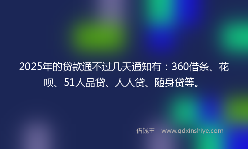 2025年的贷款通不过几天通知有：360借条、花呗、51人品贷、人人贷、随身贷等。
