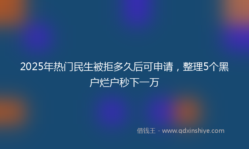 2025年热门民生被拒多久后可申请，整理5个黑户烂户秒下一万