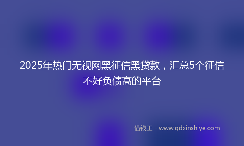 2025年热门无视网黑征信黑贷款，汇总5个征信不好负债高的平台