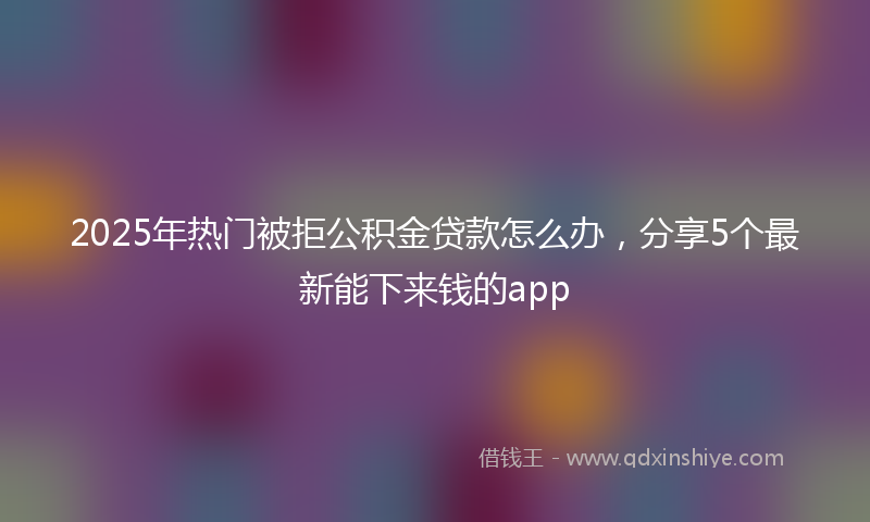 2025年热门被拒公积金贷款怎么办，分享5个最新能下来钱的app