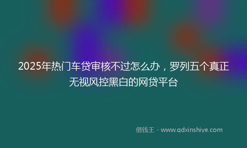 2025年热门车贷审核不过怎么办，罗列五个真正无视风控黑白的网贷平台