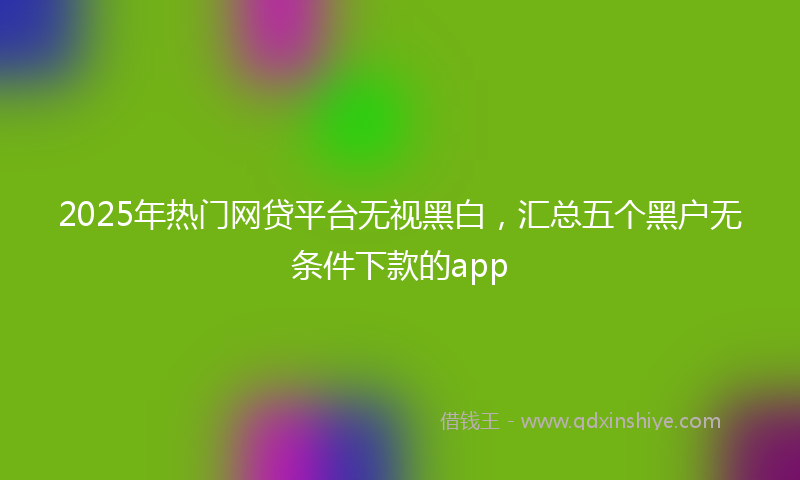 2025年热门网贷平台无视黑白，汇总五个黑户无条件下款的app