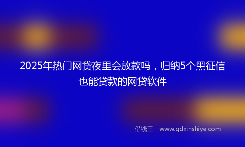 2025年热门网贷夜里会放款吗，归纳5个黑征信也能贷款的网贷软件