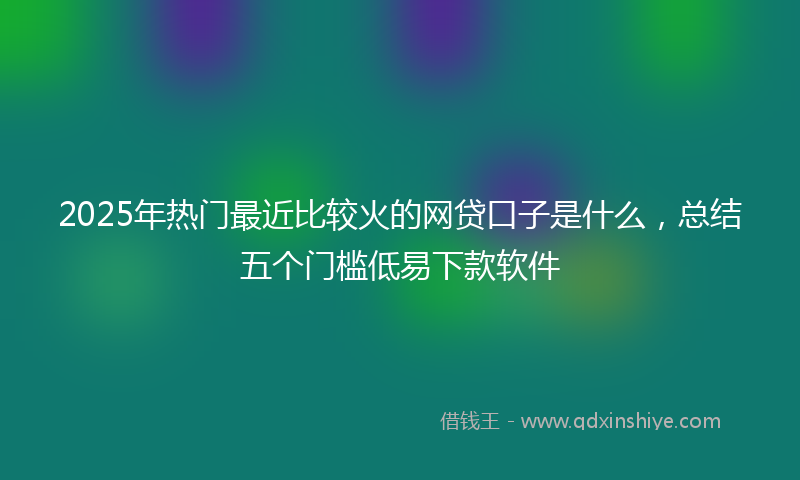 2025年热门最近比较火的网贷口子是什么，总结五个门槛低易下款软件