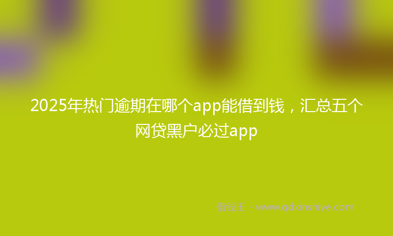 2025年热门逾期在哪个app能借到钱，汇总五个网贷黑户必过app