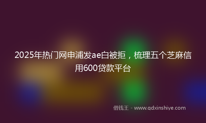 2025年热门网申浦发ae白被拒，梳理五个芝麻信用600贷款平台