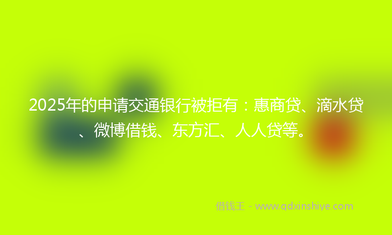 2025年的申请交通银行被拒有：惠商贷、滴水贷、微博借钱、东方汇、人人贷等。