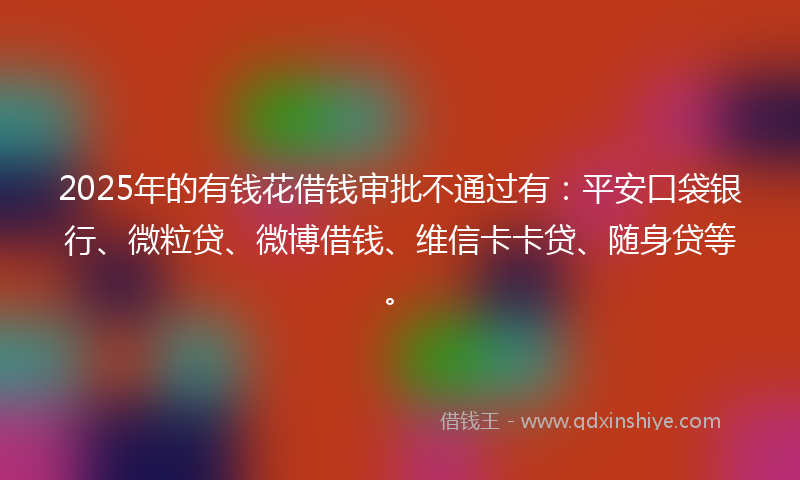 2025年的有钱花借钱审批不通过有：平安口袋银行、微粒贷、微博借钱、维信卡卡贷、随身贷等。