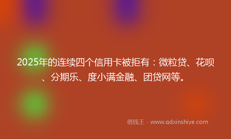 2025年的连续四个信用卡被拒有：微粒贷、花呗、分期乐、度小满金融、团贷网等。