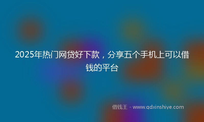 2025年热门网贷好下款，分享五个手机上可以借钱的平台