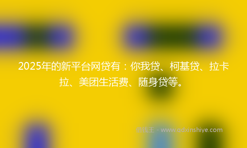 2025年的新平台网贷有：你我贷、柯基贷、拉卡拉、美团生活费、随身贷等。
