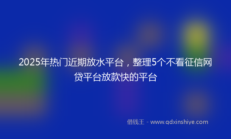 2025年热门近期放水平台，整理5个不看征信网贷平台放款快的平台