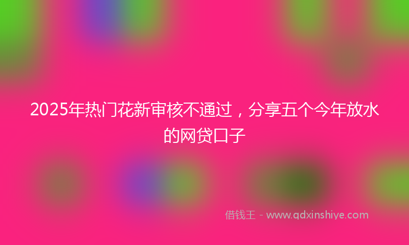 2025年热门花新审核不通过，分享五个今年放水的网贷口子