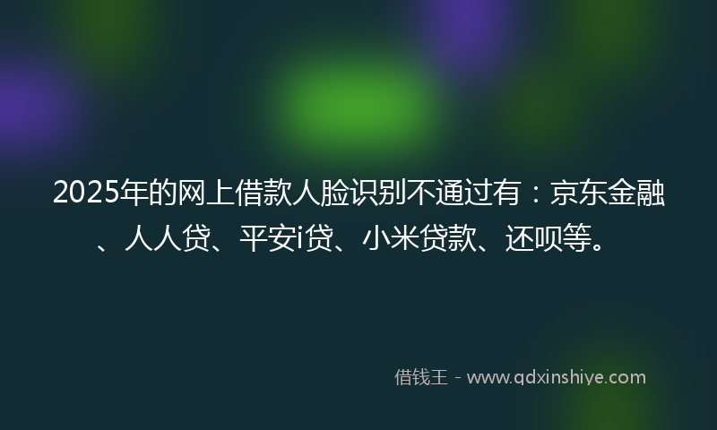 2025年的网上借款人脸识别不通过有：京东金融、人人贷、平安i贷、小米贷款、还呗等。