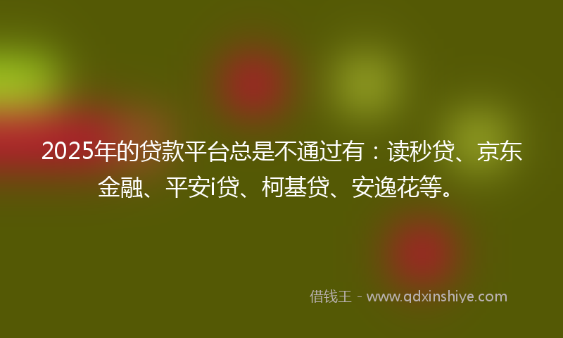 2025年的贷款平台总是不通过有：读秒贷、京东金融、平安i贷、柯基贷、安逸花等。