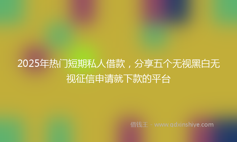 2025年热门短期私人借款，分享五个无视黑白无视征信申请就下款的平台