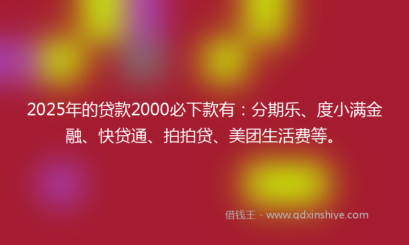 2025年的贷款2000必下款有：分期乐、度小满金融、快贷通、拍拍贷、美团生活费等。