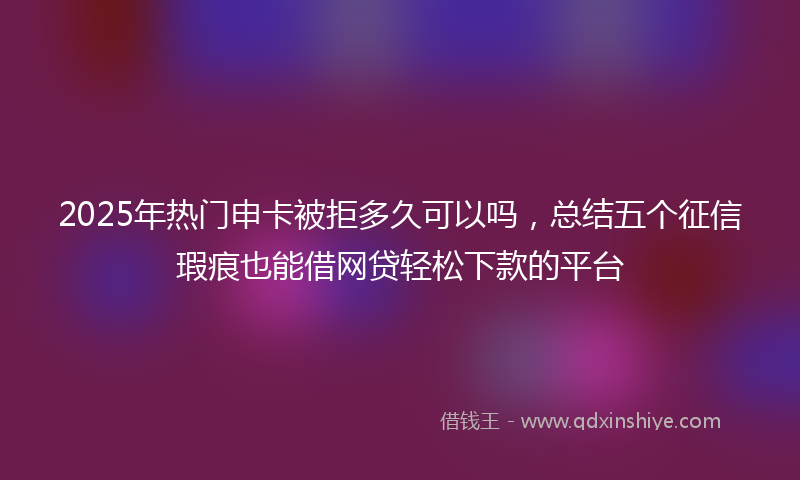 2025年热门申卡被拒多久可以吗，总结五个征信瑕疵也能借网贷轻松下款的平台
