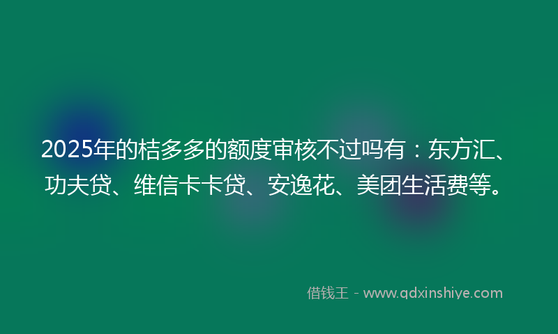 2025年的桔多多的额度审核不过吗有：东方汇、功夫贷、维信卡卡贷、安逸花、美团生活费等。
