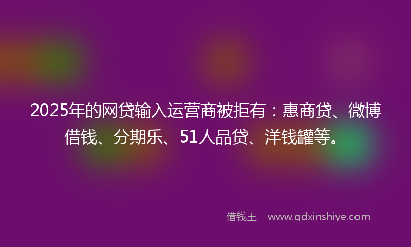 2025年的网贷输入运营商被拒有：惠商贷、微博借钱、分期乐、51人品贷、洋钱罐等。