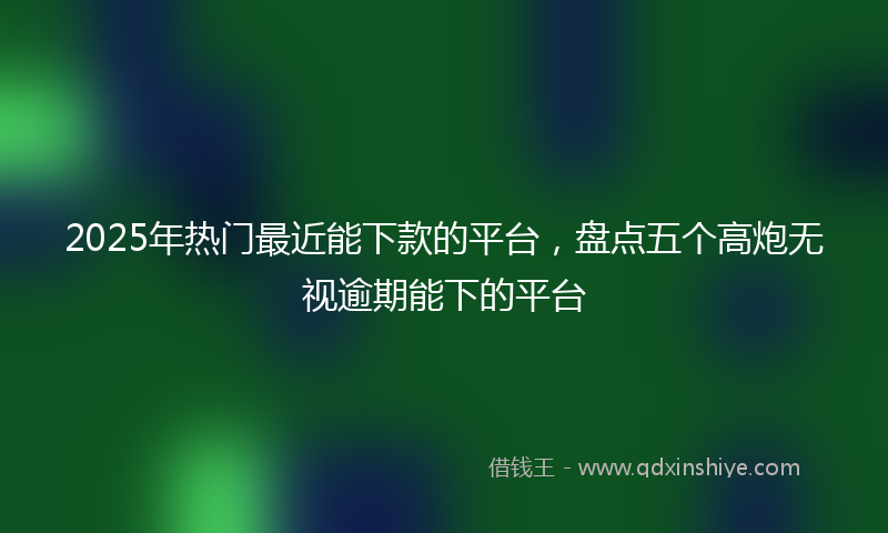 2025年热门最近能下款的平台，盘点五个高炮无视逾期能下的平台