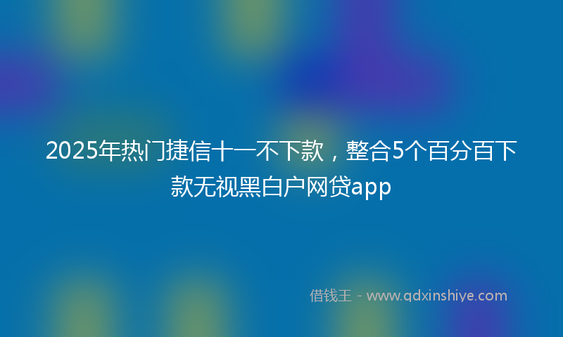 2025年热门捷信十一不下款，整合5个百分百下款无视黑白户网贷app