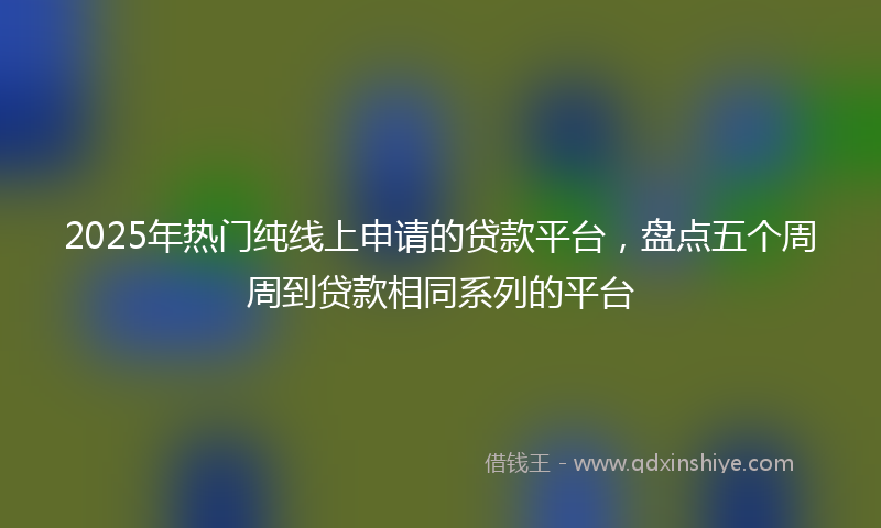 2025年热门纯线上申请的贷款平台，盘点五个周周到贷款相同系列的平台