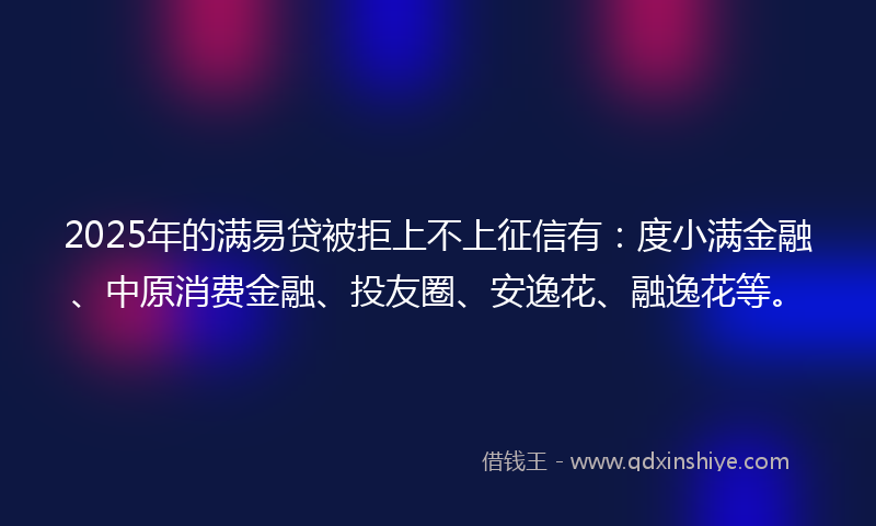 2025年的满易贷被拒上不上征信有：度小满金融、中原消费金融、投友圈、安逸花、融逸花等。