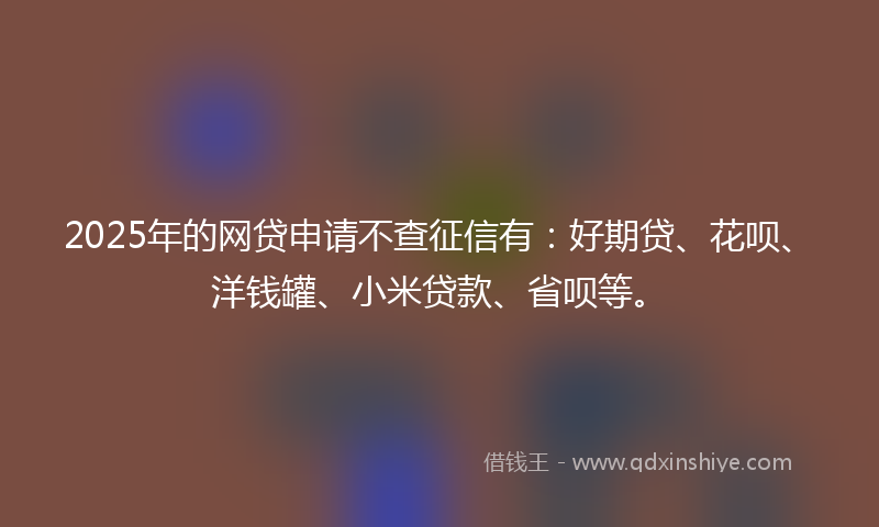 2025年的网贷申请不查征信有：好期贷、花呗、洋钱罐、小米贷款、省呗等。