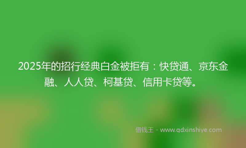 2025年的招行经典白金被拒有：快贷通、京东金融、人人贷、柯基贷、信用卡贷等。