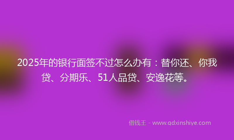 2025年的银行面签不过怎么办有：替你还、你我贷、分期乐、51人品贷、安逸花等。