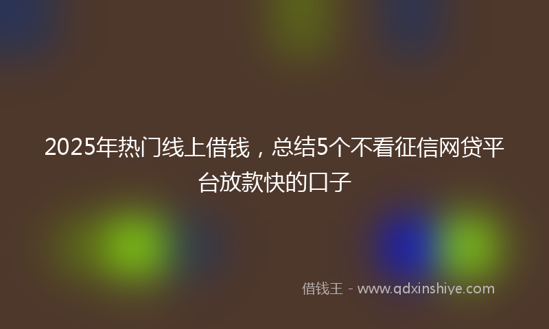 2025年热门线上借钱，总结5个不看征信网贷平台放款快的口子