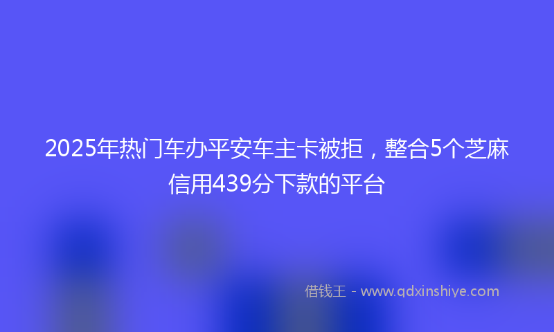 2025年热门车办平安车主卡被拒，整合5个芝麻信用439分下款的平台