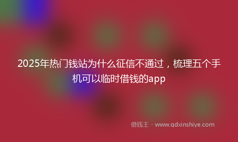 2025年热门钱站为什么征信不通过，梳理五个手机可以临时借钱的app