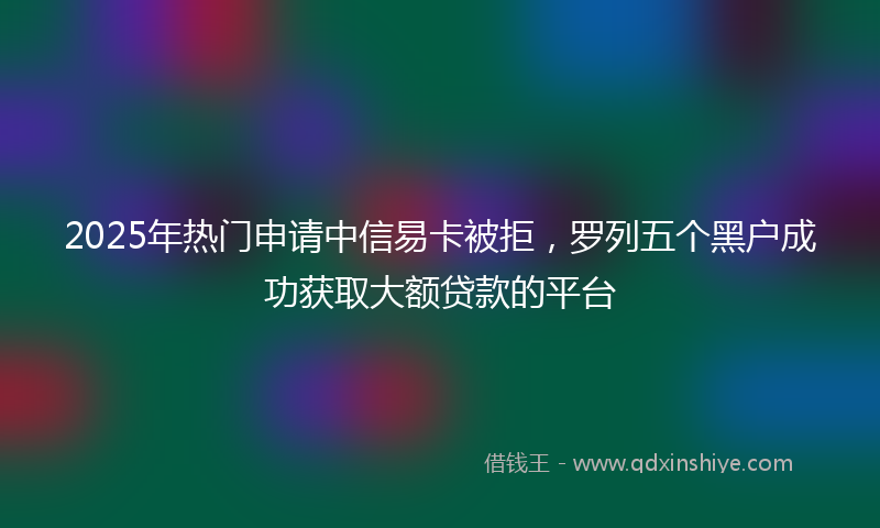 2025年热门申请中信易卡被拒，罗列五个黑户成功获取大额贷款的平台