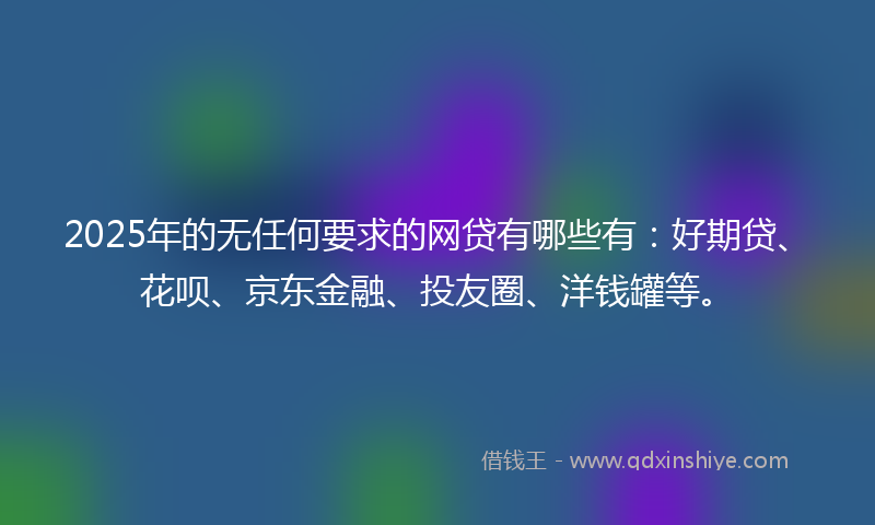 2025年的无任何要求的网贷有哪些有：好期贷、花呗、京东金融、投友圈、洋钱罐等。