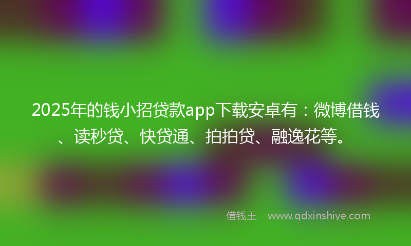 2025年的钱小招贷款app下载安卓有：微博借钱、读秒贷、快贷通、拍拍贷、融逸花等。