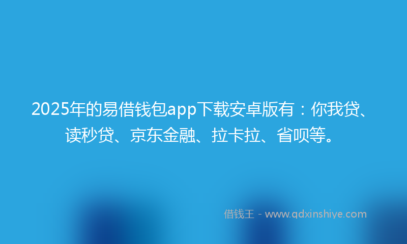 2025年的易借钱包app下载安卓版有：你我贷、读秒贷、京东金融、拉卡拉、省呗等。