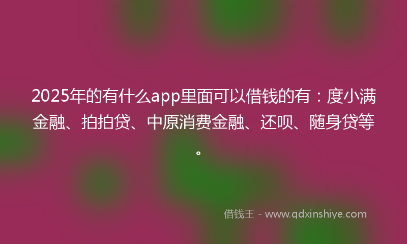 2025年的有什么app里面可以借钱的有：度小满金融、拍拍贷、中原消费金融、还呗、随身贷等。