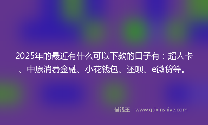 2025年的最近有什么可以下款的口子有：超人卡、中原消费金融、小花钱包、还呗、e微贷等。