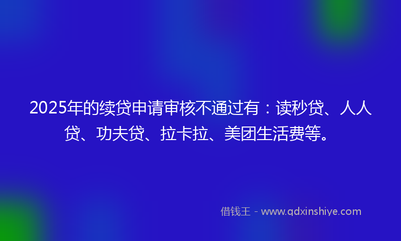 2025年的续贷申请审核不通过有：读秒贷、人人贷、功夫贷、拉卡拉、美团生活费等。