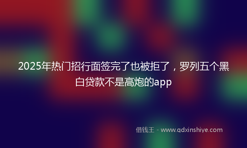 2025年热门招行面签完了也被拒了，罗列五个黑白贷款不是高炮的app