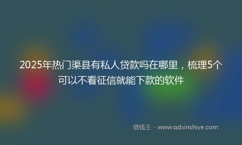 2025年热门渠县有私人贷款吗在哪里，梳理5个可以不看征信就能下款的软件