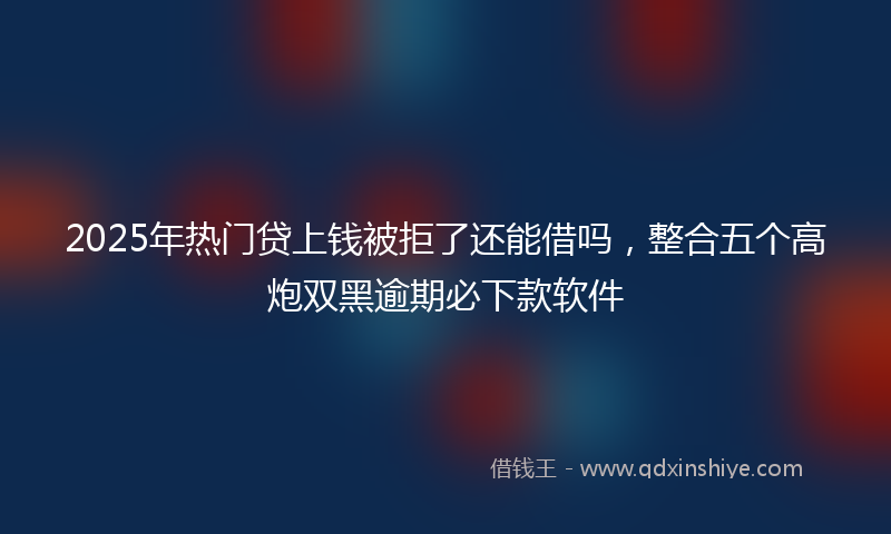 2025年热门贷上钱被拒了还能借吗，整合五个高炮双黑逾期必下款软件