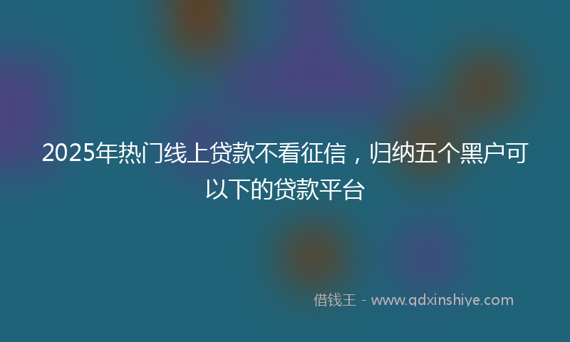 2025年热门线上贷款不看征信，归纳五个黑户可以下的贷款平台
