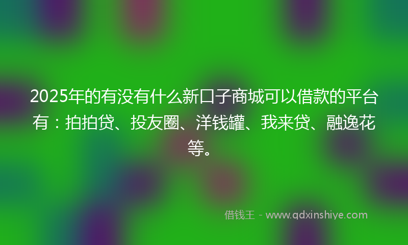 2025年的有没有什么新口子商城可以借款的平台有：拍拍贷、投友圈、洋钱罐、我来贷、融逸花等。