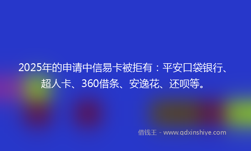 2025年的申请中信易卡被拒有：平安口袋银行、超人卡、360借条、安逸花、还呗等。