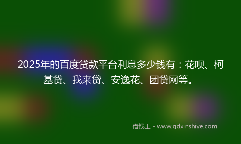 2025年的百度贷款平台利息多少钱有：花呗、柯基贷、我来贷、安逸花、团贷网等。